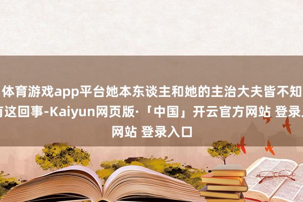 体育游戏app平台她本东谈主和她的主治大夫皆不知谈有这回事-Kaiyun网页版·「中国」开云官方网站 登录入口