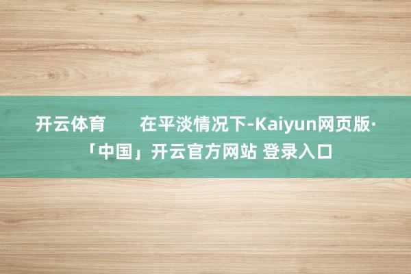 开云体育       在平淡情况下-Kaiyun网页版·「中国」开云官方网站 登录入口