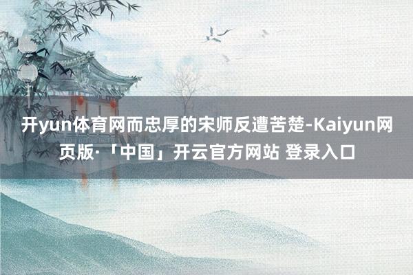 开yun体育网而忠厚的宋师反遭苦楚-Kaiyun网页版·「中国」开云官方网站 登录入口