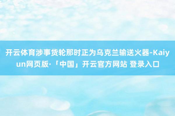 开云体育涉事货轮那时正为乌克兰输送火器-Kaiyun网页版·「中国」开云官方网站 登录入口