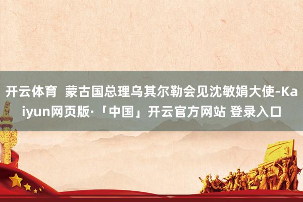 开云体育  蒙古国总理乌其尔勒会见沈敏娟大使-Kaiyun网页版·「中国」开云官方网站 登录入口