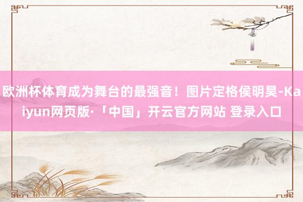 欧洲杯体育成为舞台的最强音！图片定格侯明昊-Kaiyun网页版·「中国」开云官方网站 登录入口