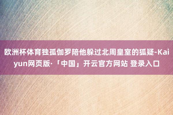 欧洲杯体育独孤伽罗陪他躲过北周皇室的狐疑-Kaiyun网页版·「中国」开云官方网站 登录入口