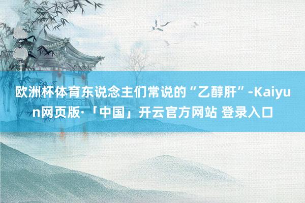 欧洲杯体育东说念主们常说的“乙醇肝”-Kaiyun网页版·「中国」开云官方网站 登录入口