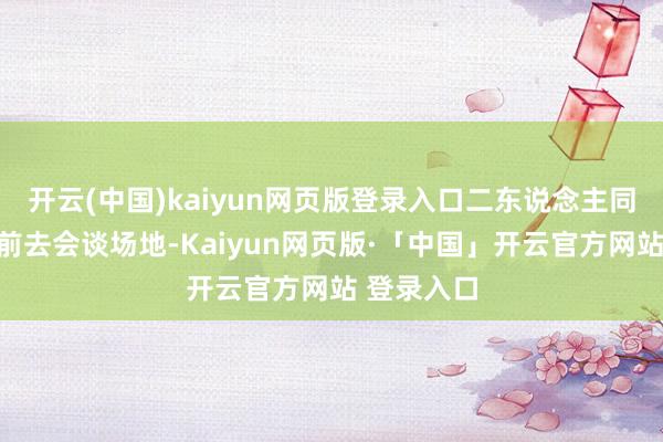 开云(中国)kaiyun网页版登录入口二东说念主同乘一辆车前去会谈场地-Kaiyun网页版·「中国」开云官方网站 登录入口