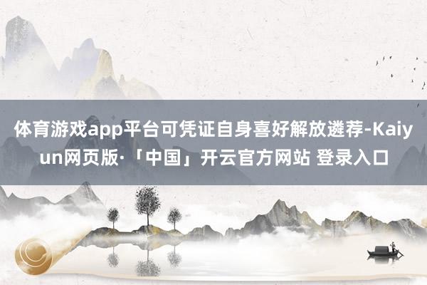 体育游戏app平台可凭证自身喜好解放遴荐-Kaiyun网页版·「中国」开云官方网站 登录入口
