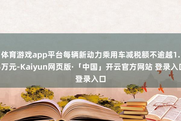 体育游戏app平台每辆新动力乘用车减税额不逾越1.5万元-Kaiyun网页版·「中国」开云官方网站 登录入口