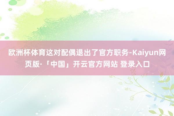 欧洲杯体育这对配偶退出了官方职务-Kaiyun网页版·「中国」开云官方网站 登录入口