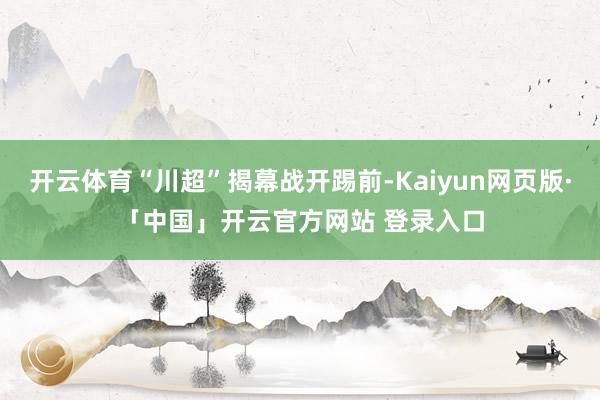开云体育“川超”揭幕战开踢前-Kaiyun网页版·「中国」开云官方网站 登录入口