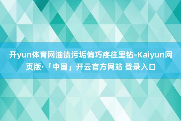 开yun体育网油渍污垢偏巧疼往里钻-Kaiyun网页版·「中国」开云官方网站 登录入口
