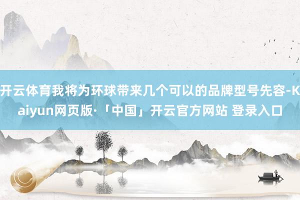 开云体育我将为环球带来几个可以的品牌型号先容-Kaiyun网页版·「中国」开云官方网站 登录入口