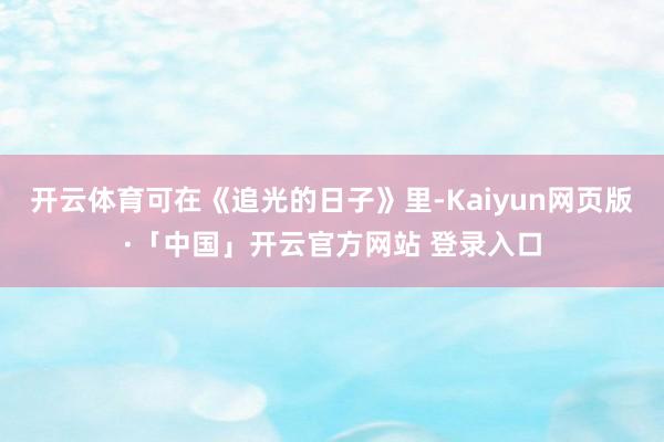 开云体育可在《追光的日子》里-Kaiyun网页版·「中国」开云官方网站 登录入口