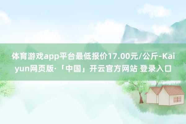 体育游戏app平台最低报价17.00元/公斤-Kaiyun网页版·「中国」开云官方网站 登录入口