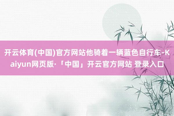 开云体育(中国)官方网站他骑着一辆蓝色自行车-Kaiyun网页版·「中国」开云官方网站 登录入口