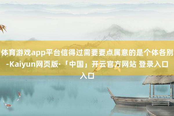体育游戏app平台信得过需要要点属意的是个体各别-Kaiyun网页版·「中国」开云官方网站 登录入口