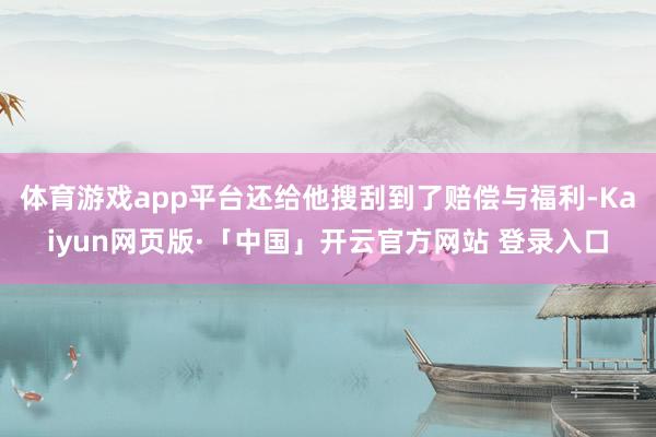 体育游戏app平台还给他搜刮到了赔偿与福利-Kaiyun网页版·「中国」开云官方网站 登录入口