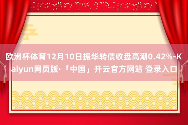欧洲杯体育12月10日振华转债收盘高潮0.42%-Kaiyun网页版·「中国」开云官方网站 登录入口