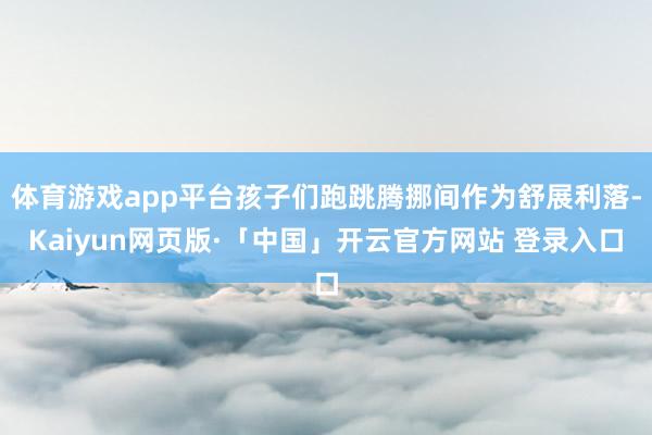 体育游戏app平台孩子们跑跳腾挪间作为舒展利落-Kaiyun网页版·「中国」开云官方网站 登录入口