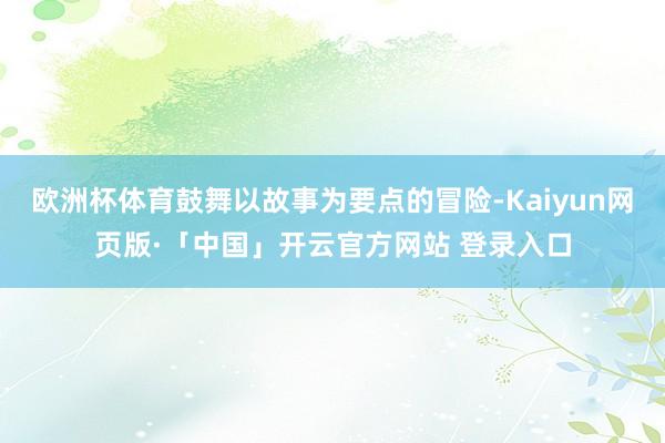 欧洲杯体育鼓舞以故事为要点的冒险-Kaiyun网页版·「中国」开云官方网站 登录入口