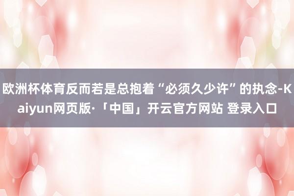 欧洲杯体育反而若是总抱着“必须久少许”的执念-Kaiyun网页版·「中国」开云官方网站 登录入口