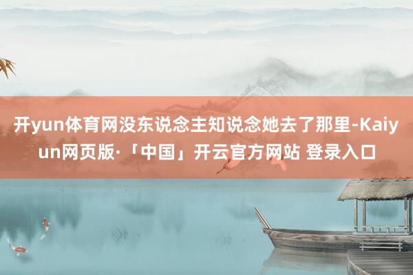开yun体育网没东说念主知说念她去了那里-Kaiyun网页版·「中国」开云官方网站 登录入口