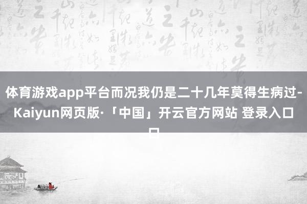 体育游戏app平台而况我仍是二十几年莫得生病过-Kaiyun网页版·「中国」开云官方网站 登录入口