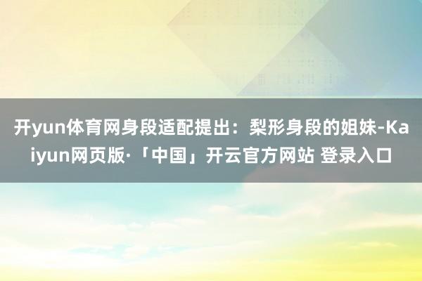 开yun体育网身段适配提出:梨形身段的姐妹-Kaiyun网页版·「中国」开云官方网站 登录入口