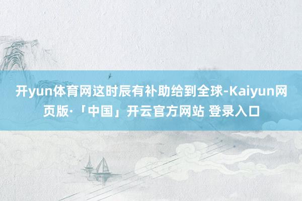 开yun体育网这时辰有补助给到全球-Kaiyun网页版·「中国」开云官方网站 登录入口