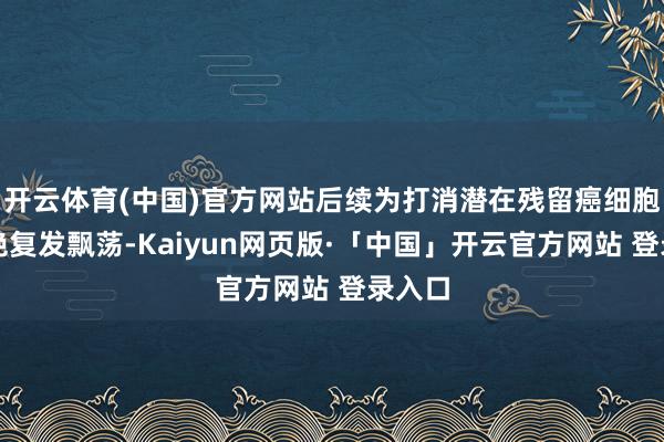 开云体育(中国)官方网站后续为打消潜在残留癌细胞、阻绝复发飘荡-Kaiyun网页版·「中国」开云官方网站 登录入口