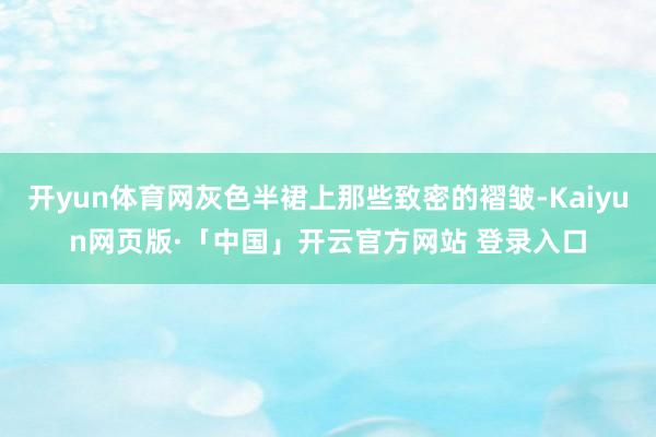 开yun体育网灰色半裙上那些致密的褶皱-Kaiyun网页版·「中国」开云官方网站 登录入口