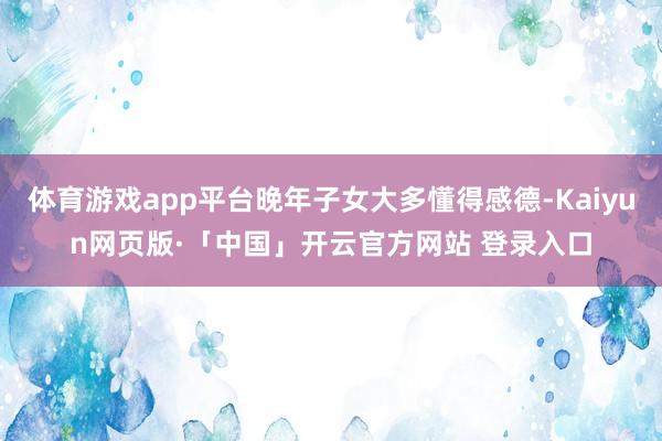 体育游戏app平台晚年子女大多懂得感德-Kaiyun网页版·「中国」开云官方网站 登录入口