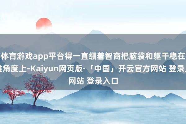 体育游戏app平台得一直绷着智商把脑袋和躯干稳在阿谁角度上-Kaiyun网页版·「中国」开云官方网站 登录入口