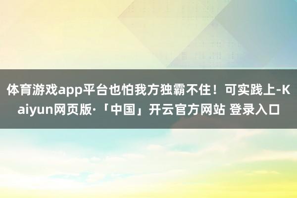 体育游戏app平台也怕我方独霸不住！可实践上-Kaiyun网页版·「中国」开云官方网站 登录入口