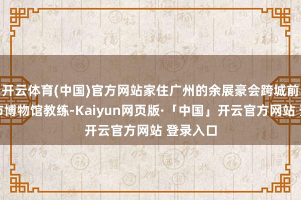 开云体育(中国)官方网站家住广州的余展豪会跨城前去东莞市博物馆教练-Kaiyun网页版·「中国」开云官方网站 登录入口